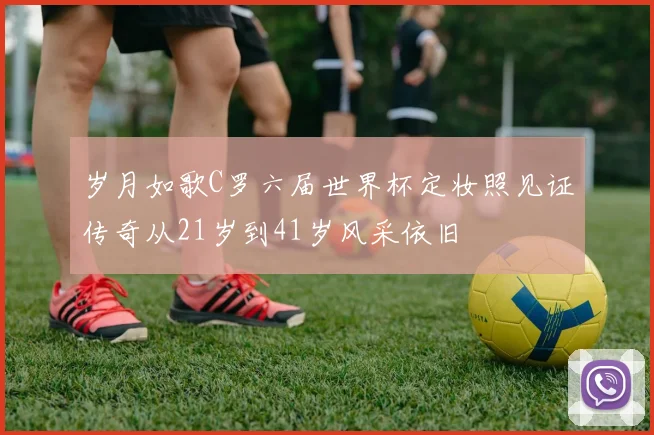 岁月如歌C罗六届世界杯定妆照见证传奇从21岁到41岁风采依旧