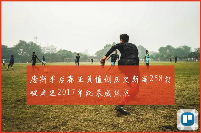 唐斯季后赛正负值创历史新高258打破库里2017年纪录成焦点
