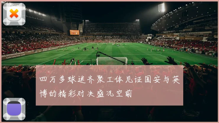 四万多球迷齐聚工体见证国安与英博的精彩对决盛况空前