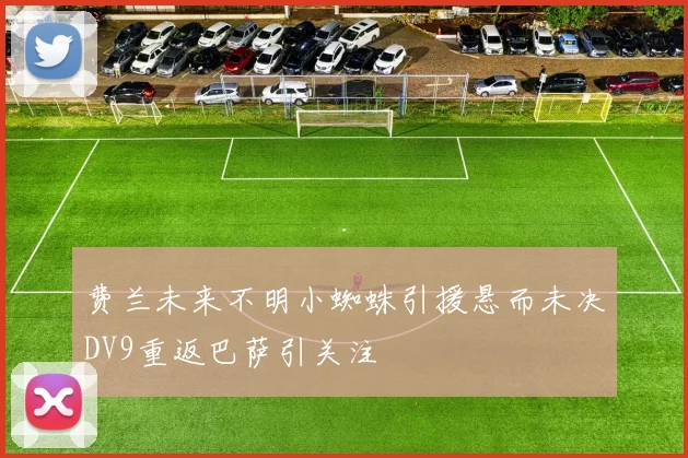 费兰未来不明小蜘蛛引援悬而未决DV9重返巴萨引关注