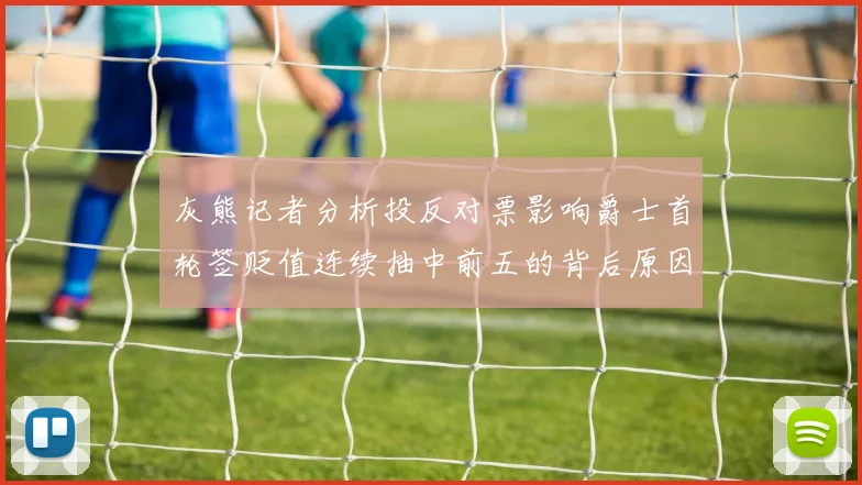 灰熊记者分析投反对票影响爵士首轮签贬值连续抽中前五的背后原因