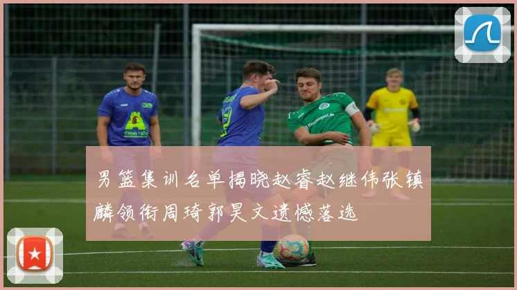 男篮集训名单揭晓赵睿赵继伟张镇麟领衔周琦郭昊文遗憾落选