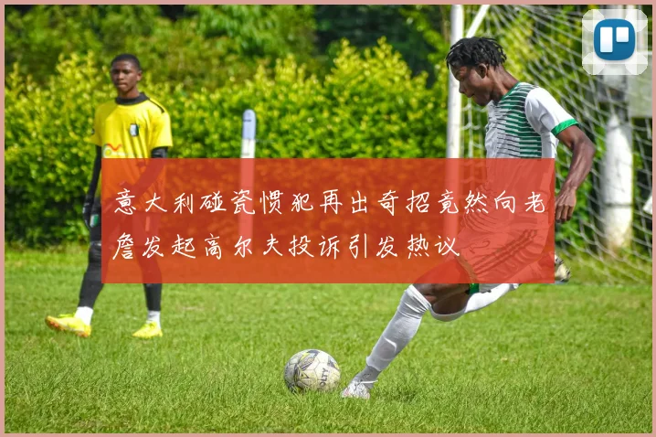 意大利碰瓷惯犯再出奇招竟然向老詹发起高尔夫投诉引发热议