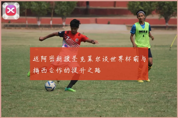 迈阿密新援圣克莱尔谈世界杯前与梅西合作的提升之路