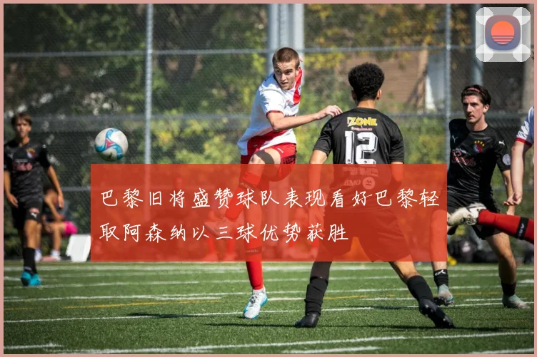 巴黎旧将盛赞球队表现看好巴黎轻取阿森纳以三球优势获胜