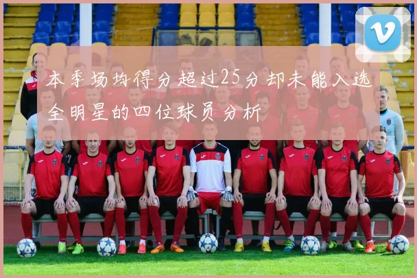 本季场均得分超过25分却未能入选全明星的四位球员分析