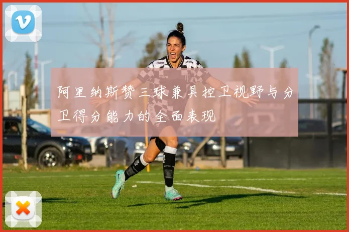 阿里纳斯赞三球兼具控卫视野与分卫得分能力的全面表现