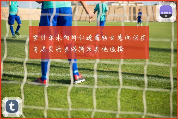努贝尔未向拜仁透露转会意向仍在考虑贝西克塔斯及其他选择