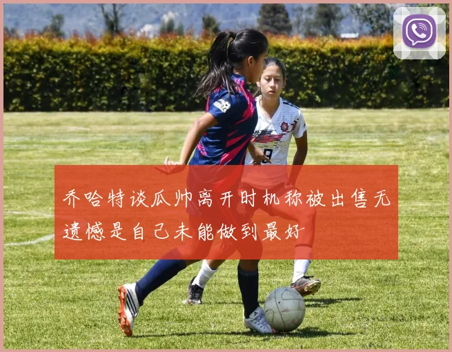乔哈特谈瓜帅离开时机称被出售无遗憾是自己未能做到最好