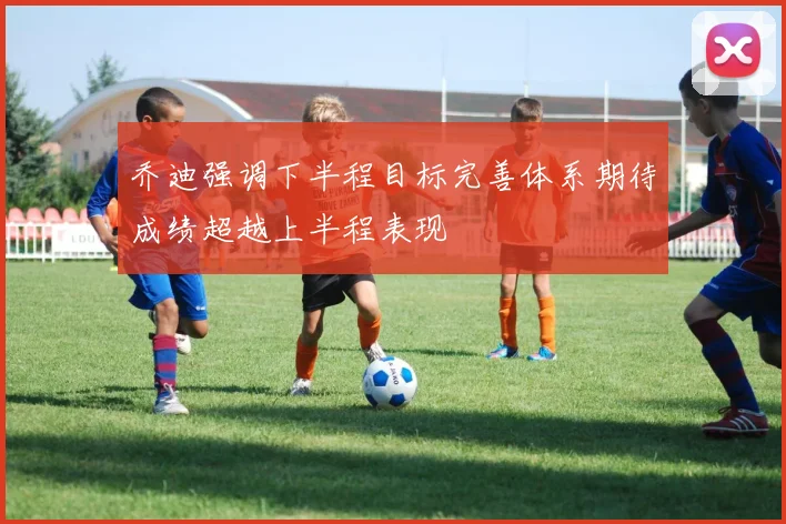 乔迪强调下半程目标完善体系期待成绩超越上半程表现