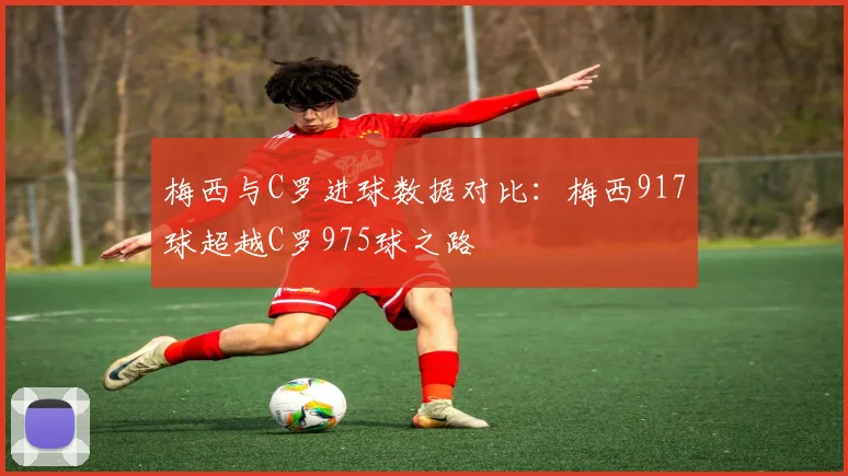 梅西与C罗进球数据对比：梅西917球超越C罗975球之路