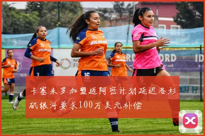 卡塞米罗加盟迈阿密计划延迟洛杉矶银河要求100万美元补偿