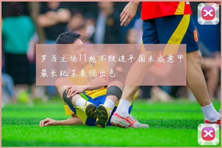 罗马主场11轮不败追平国米成意甲最长纪录表现出色