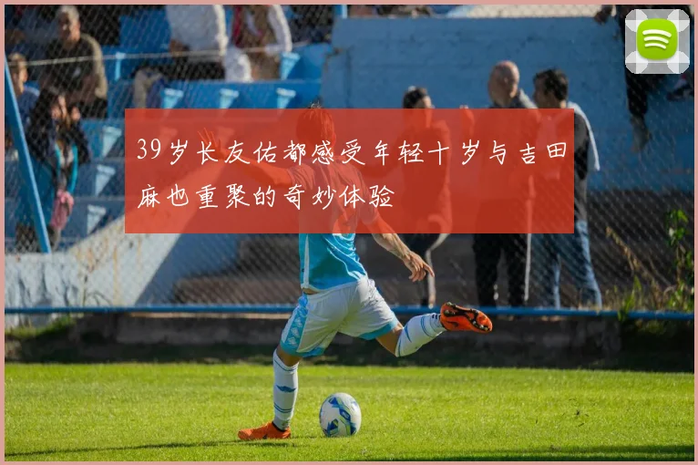 39岁长友佑都感受年轻十岁与吉田麻也重聚的奇妙体验