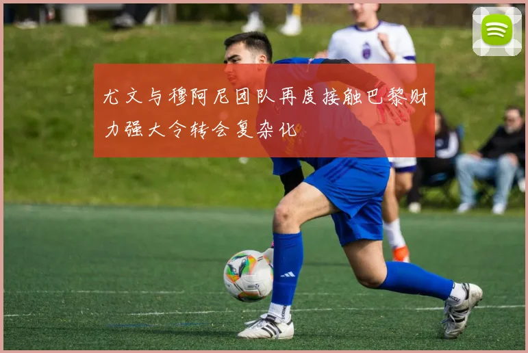 尤文与穆阿尼团队再度接触巴黎财力强大令转会复杂化
