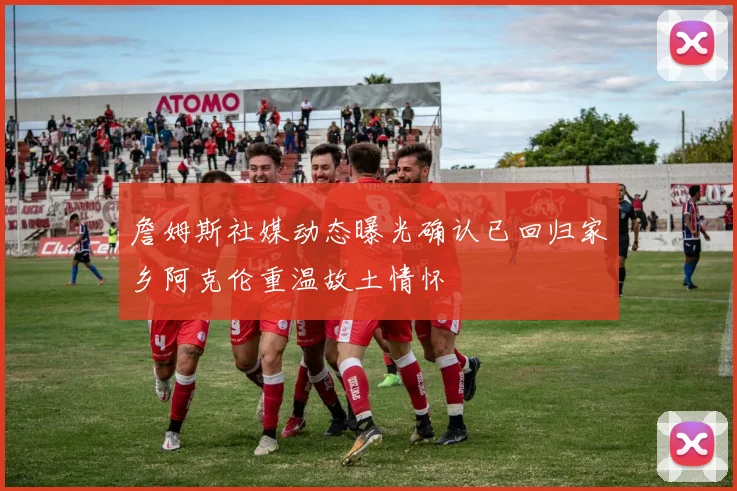 詹姆斯社媒动态曝光确认已回归家乡阿克伦重温故土情怀